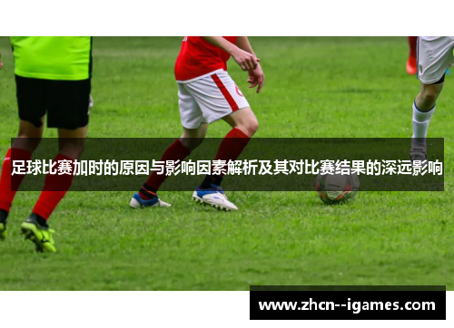 足球比赛加时的原因与影响因素解析及其对比赛结果的深远影响
